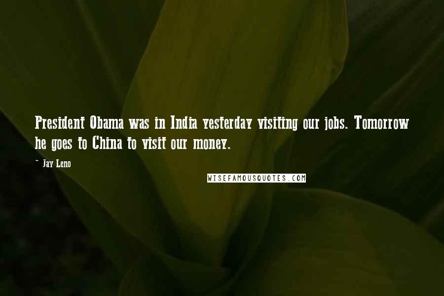 Jay Leno Quotes: President Obama was in India yesterday visiting our jobs. Tomorrow he goes to China to visit our money.