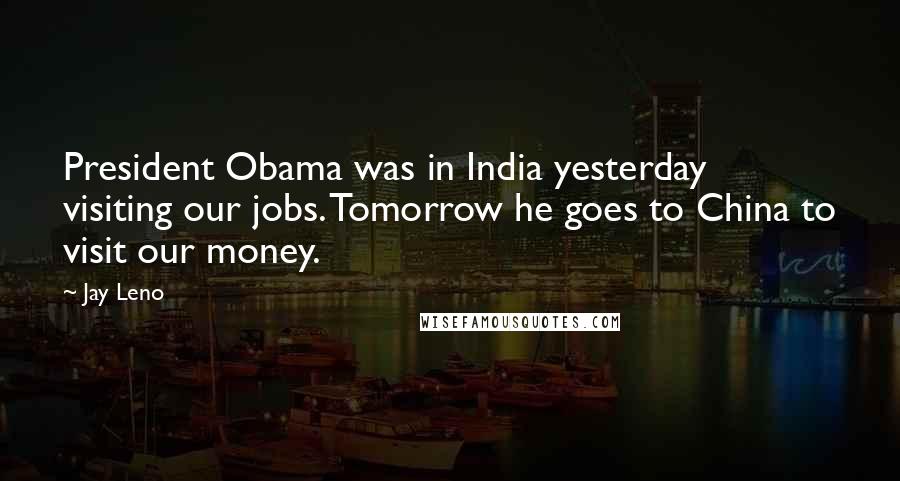 Jay Leno Quotes: President Obama was in India yesterday visiting our jobs. Tomorrow he goes to China to visit our money.