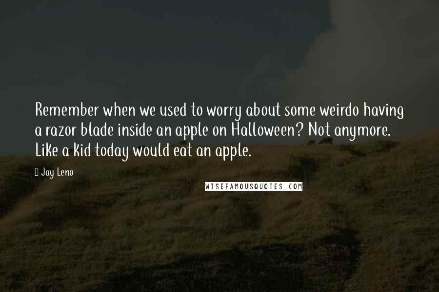 Jay Leno Quotes: Remember when we used to worry about some weirdo having a razor blade inside an apple on Halloween? Not anymore. Like a kid today would eat an apple.