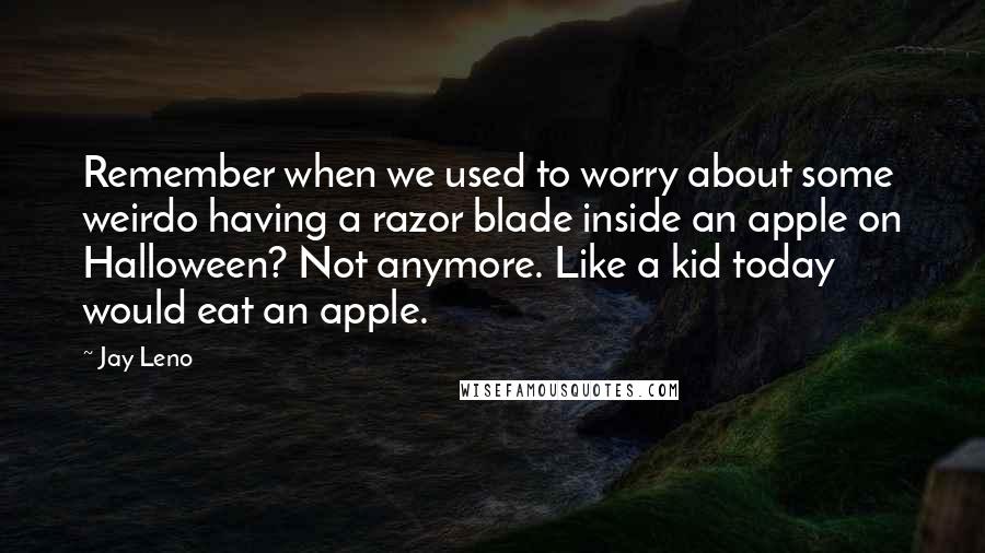 Jay Leno Quotes: Remember when we used to worry about some weirdo having a razor blade inside an apple on Halloween? Not anymore. Like a kid today would eat an apple.