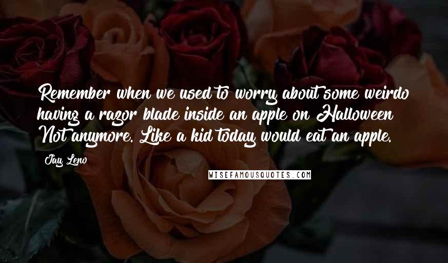 Jay Leno Quotes: Remember when we used to worry about some weirdo having a razor blade inside an apple on Halloween? Not anymore. Like a kid today would eat an apple.