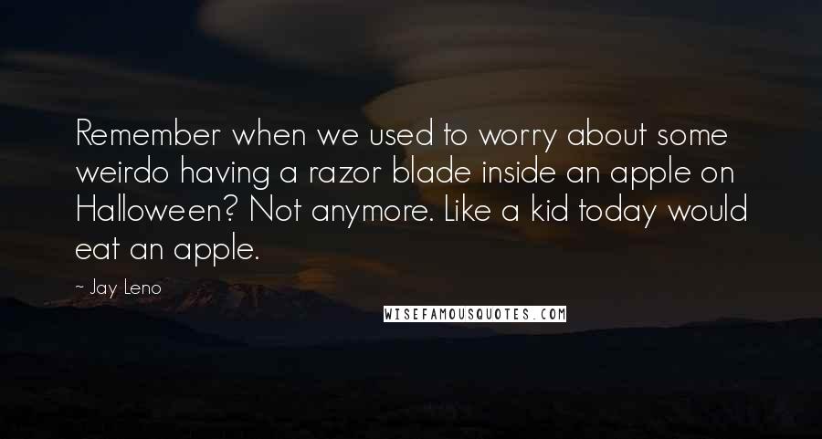 Jay Leno Quotes: Remember when we used to worry about some weirdo having a razor blade inside an apple on Halloween? Not anymore. Like a kid today would eat an apple.
