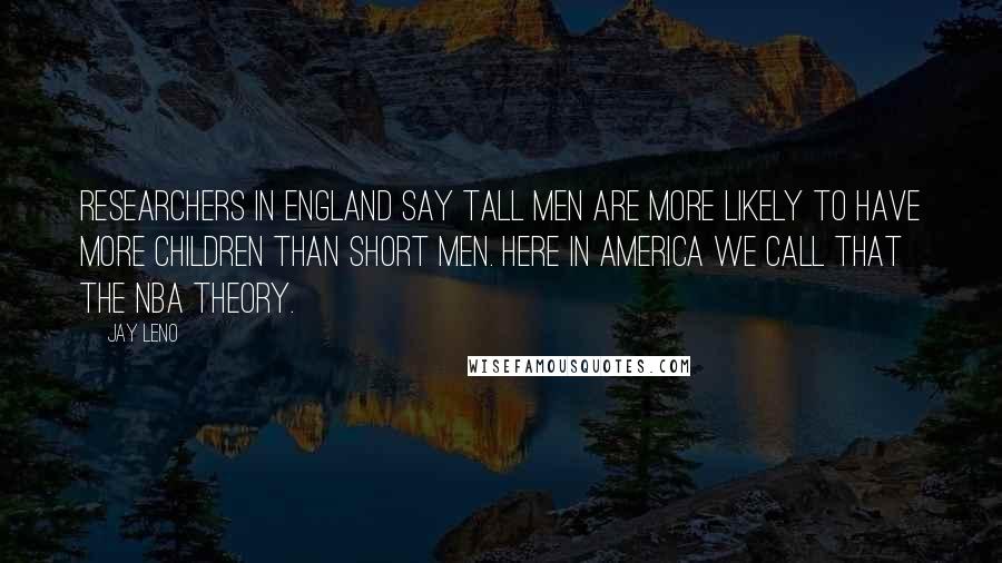 Jay Leno Quotes: Researchers in England say tall men are more likely to have more children than short men. Here in America we call that the NBA theory.