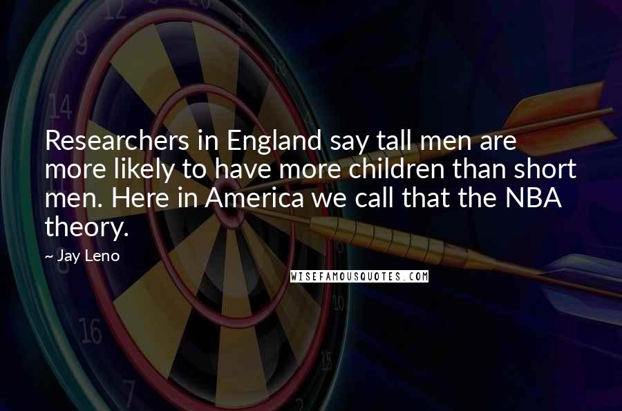 Jay Leno Quotes: Researchers in England say tall men are more likely to have more children than short men. Here in America we call that the NBA theory.