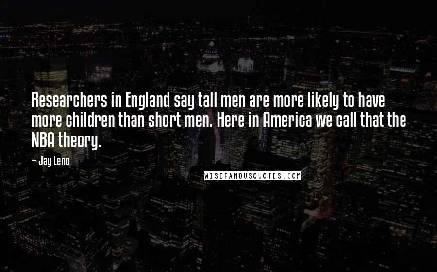 Jay Leno Quotes: Researchers in England say tall men are more likely to have more children than short men. Here in America we call that the NBA theory.