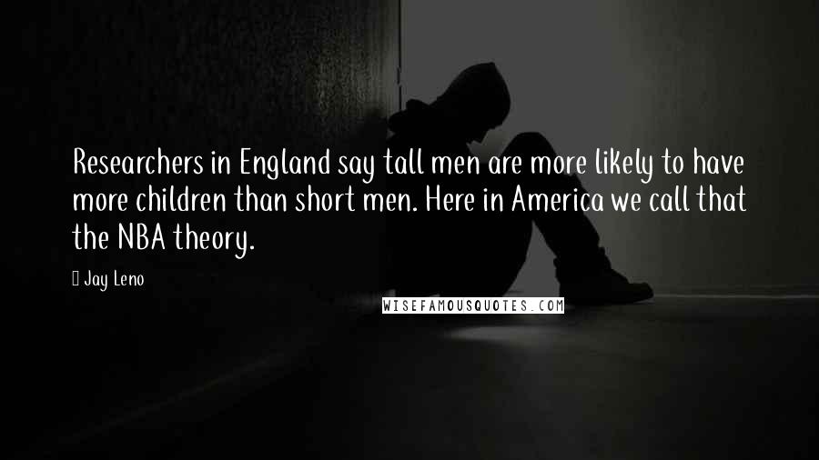 Jay Leno Quotes: Researchers in England say tall men are more likely to have more children than short men. Here in America we call that the NBA theory.