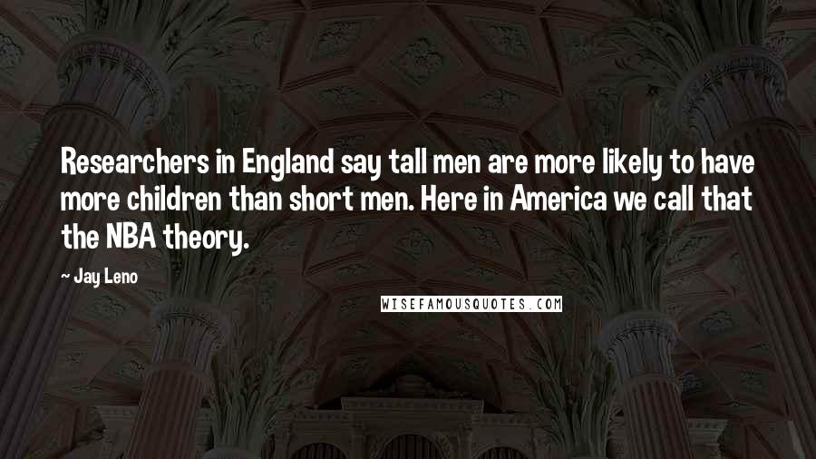 Jay Leno Quotes: Researchers in England say tall men are more likely to have more children than short men. Here in America we call that the NBA theory.