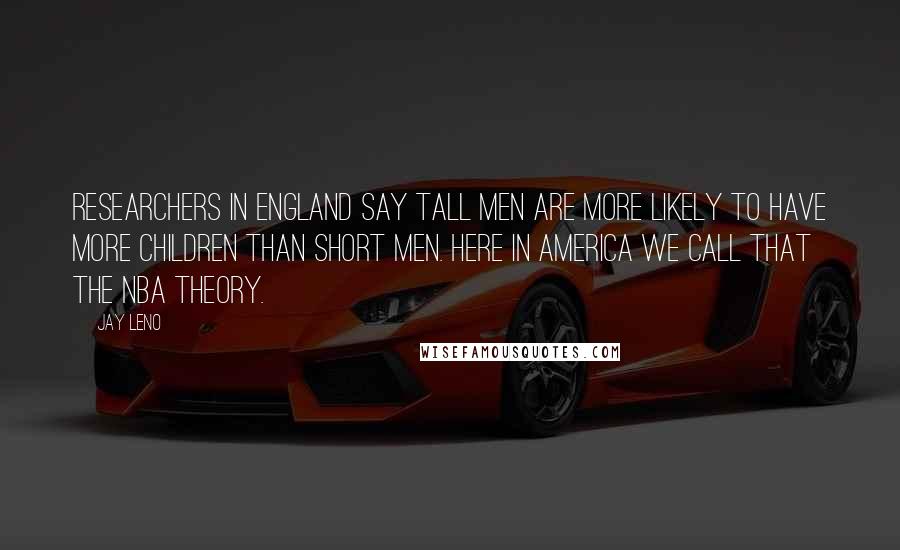 Jay Leno Quotes: Researchers in England say tall men are more likely to have more children than short men. Here in America we call that the NBA theory.