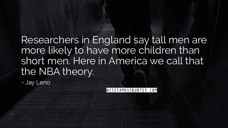 Jay Leno Quotes: Researchers in England say tall men are more likely to have more children than short men. Here in America we call that the NBA theory.