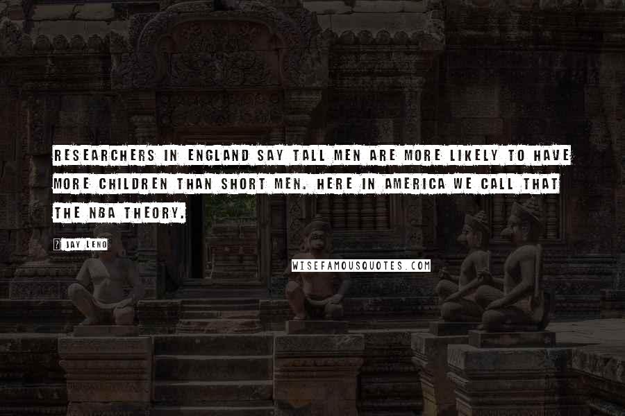 Jay Leno Quotes: Researchers in England say tall men are more likely to have more children than short men. Here in America we call that the NBA theory.