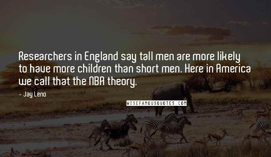 Jay Leno Quotes: Researchers in England say tall men are more likely to have more children than short men. Here in America we call that the NBA theory.