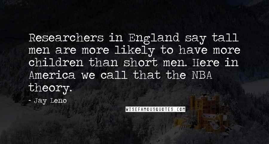 Jay Leno Quotes: Researchers in England say tall men are more likely to have more children than short men. Here in America we call that the NBA theory.