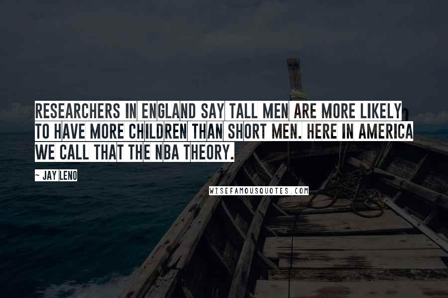 Jay Leno Quotes: Researchers in England say tall men are more likely to have more children than short men. Here in America we call that the NBA theory.