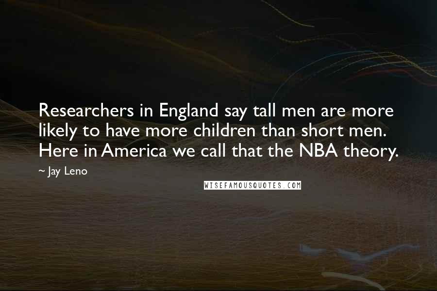 Jay Leno Quotes: Researchers in England say tall men are more likely to have more children than short men. Here in America we call that the NBA theory.