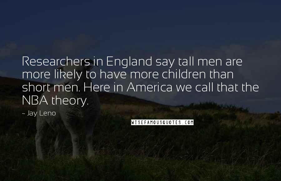 Jay Leno Quotes: Researchers in England say tall men are more likely to have more children than short men. Here in America we call that the NBA theory.