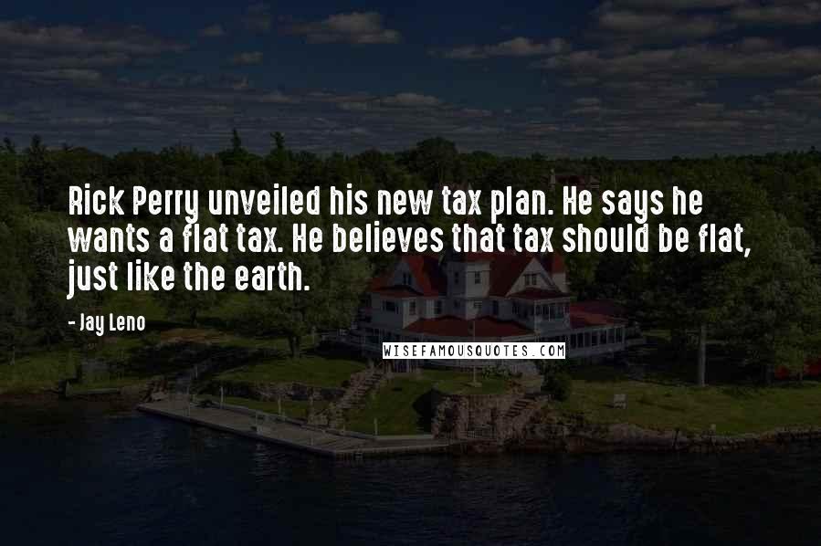 Jay Leno Quotes: Rick Perry unveiled his new tax plan. He says he wants a flat tax. He believes that tax should be flat, just like the earth.