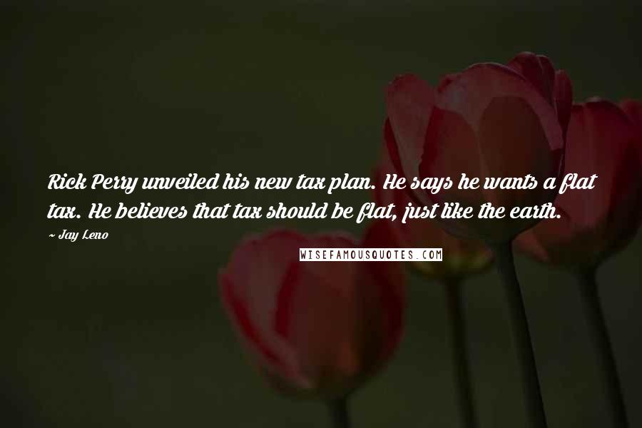 Jay Leno Quotes: Rick Perry unveiled his new tax plan. He says he wants a flat tax. He believes that tax should be flat, just like the earth.