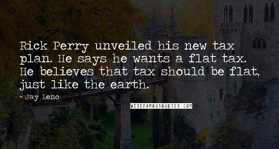 Jay Leno Quotes: Rick Perry unveiled his new tax plan. He says he wants a flat tax. He believes that tax should be flat, just like the earth.