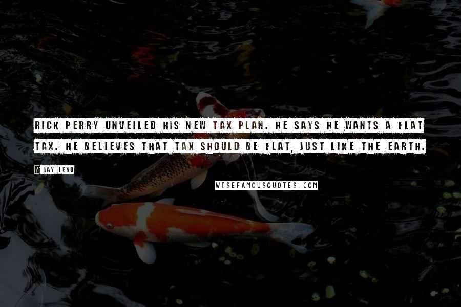 Jay Leno Quotes: Rick Perry unveiled his new tax plan. He says he wants a flat tax. He believes that tax should be flat, just like the earth.