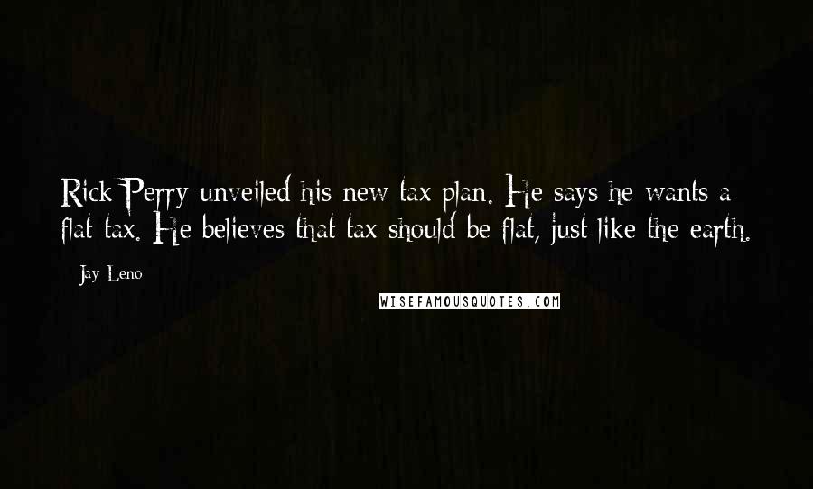 Jay Leno Quotes: Rick Perry unveiled his new tax plan. He says he wants a flat tax. He believes that tax should be flat, just like the earth.