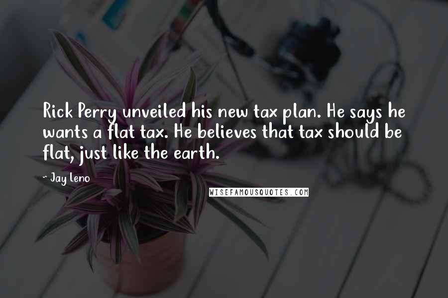 Jay Leno Quotes: Rick Perry unveiled his new tax plan. He says he wants a flat tax. He believes that tax should be flat, just like the earth.