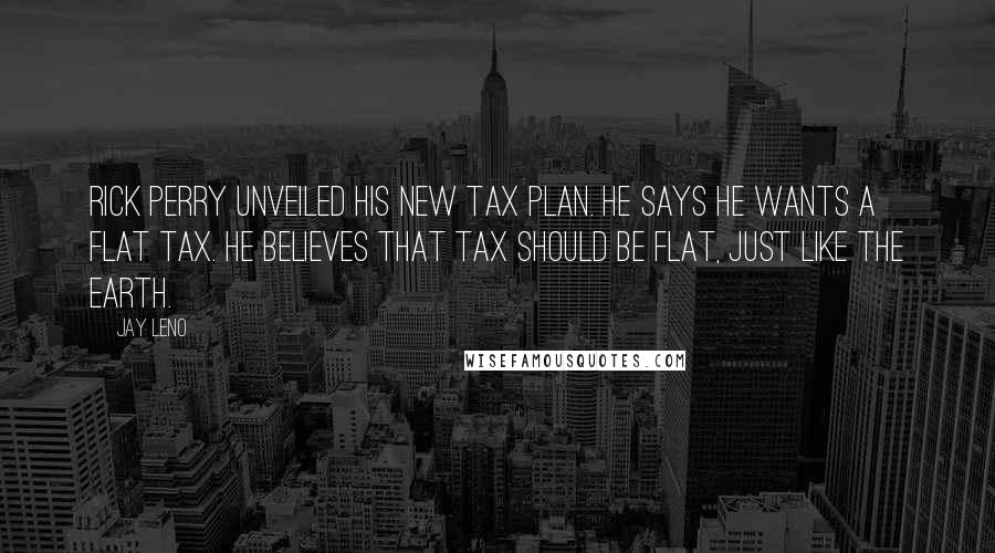 Jay Leno Quotes: Rick Perry unveiled his new tax plan. He says he wants a flat tax. He believes that tax should be flat, just like the earth.