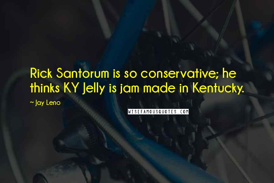 Jay Leno Quotes: Rick Santorum is so conservative; he thinks KY Jelly is jam made in Kentucky.