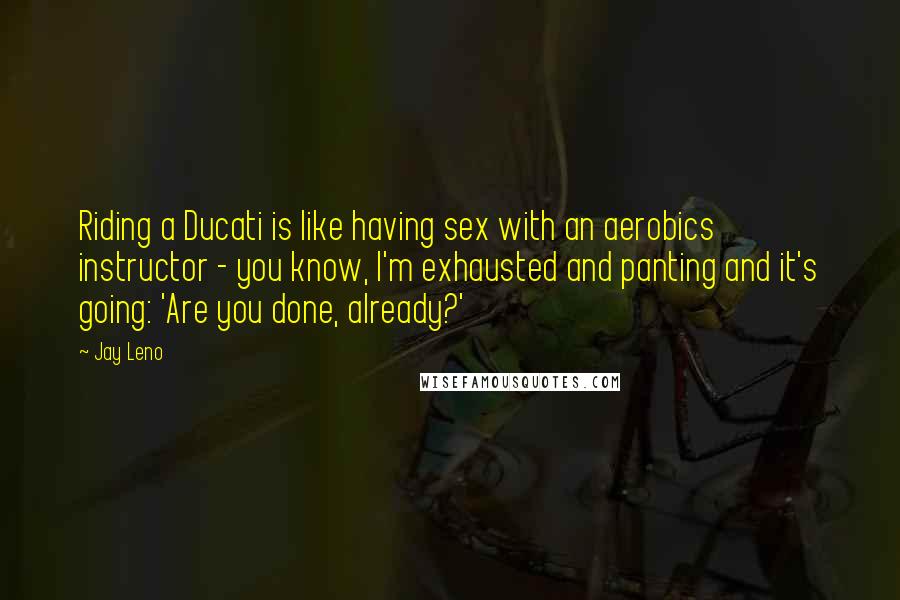Jay Leno Quotes: Riding a Ducati is like having sex with an aerobics instructor - you know, I'm exhausted and panting and it's going: 'Are you done, already?'