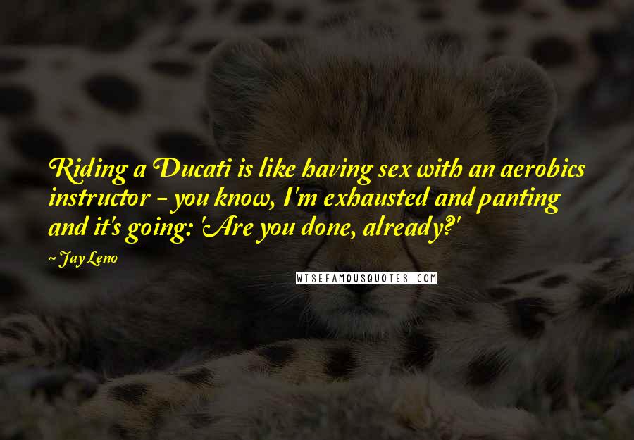 Jay Leno Quotes: Riding a Ducati is like having sex with an aerobics instructor - you know, I'm exhausted and panting and it's going: 'Are you done, already?'