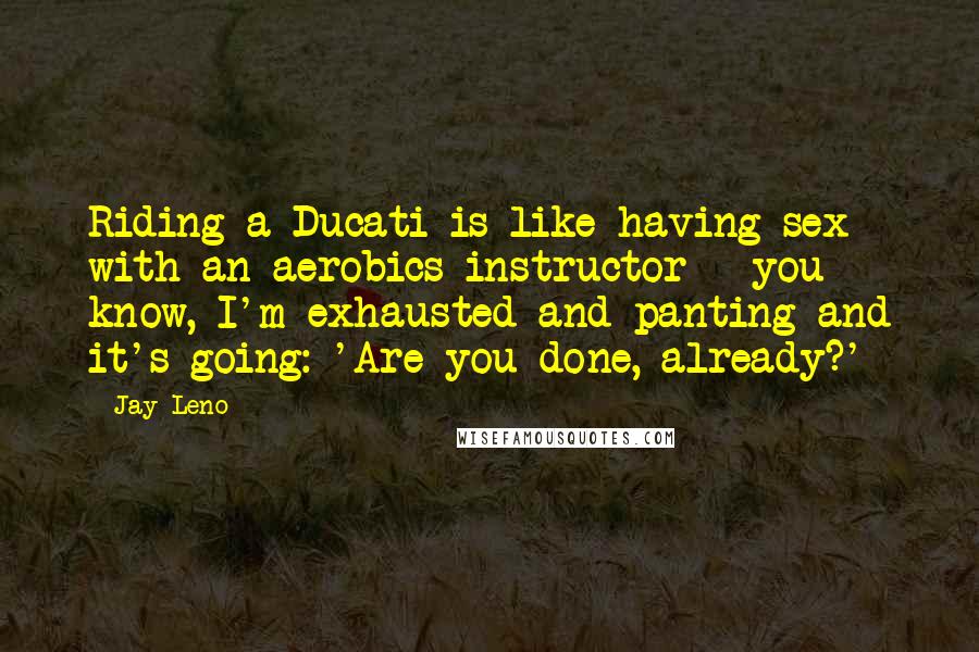 Jay Leno Quotes: Riding a Ducati is like having sex with an aerobics instructor - you know, I'm exhausted and panting and it's going: 'Are you done, already?'