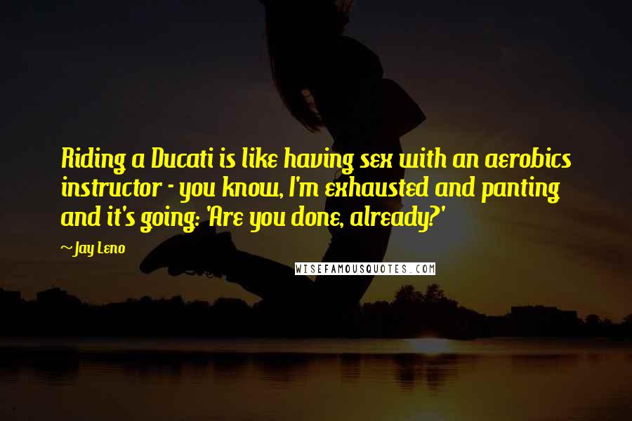 Jay Leno Quotes: Riding a Ducati is like having sex with an aerobics instructor - you know, I'm exhausted and panting and it's going: 'Are you done, already?'
