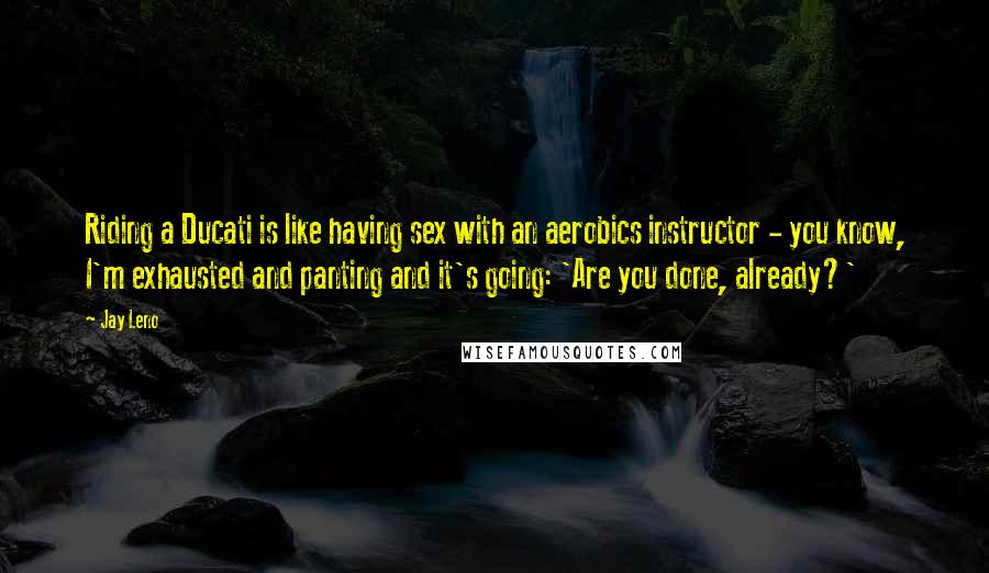 Jay Leno Quotes: Riding a Ducati is like having sex with an aerobics instructor - you know, I'm exhausted and panting and it's going: 'Are you done, already?'