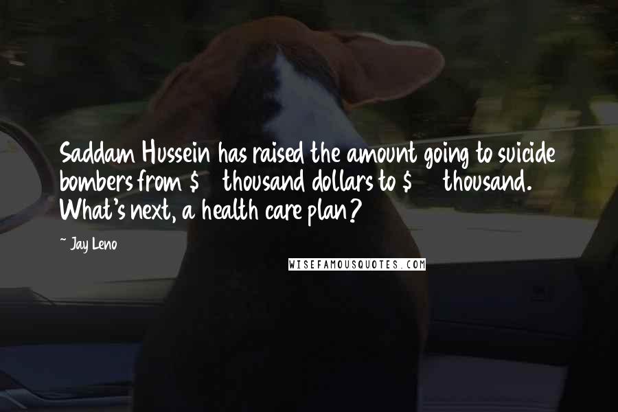 Jay Leno Quotes: Saddam Hussein has raised the amount going to suicide bombers from $10 thousand dollars to $25 thousand. What's next, a health care plan?