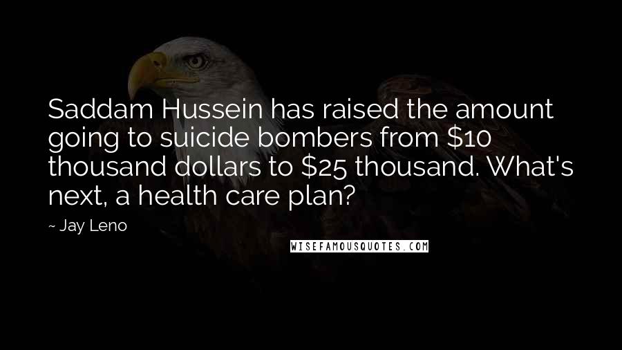 Jay Leno Quotes: Saddam Hussein has raised the amount going to suicide bombers from $10 thousand dollars to $25 thousand. What's next, a health care plan?