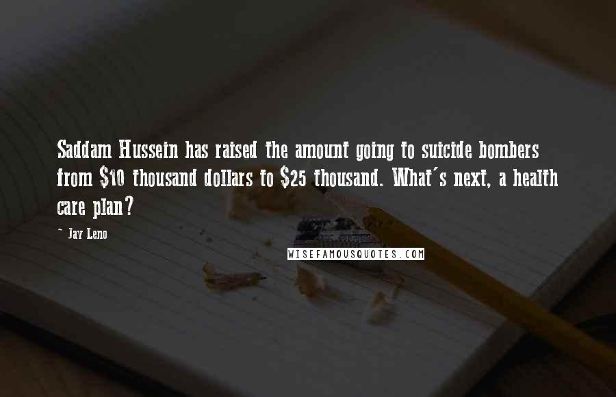 Jay Leno Quotes: Saddam Hussein has raised the amount going to suicide bombers from $10 thousand dollars to $25 thousand. What's next, a health care plan?