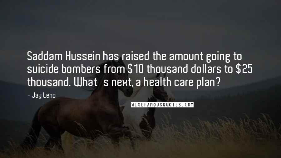 Jay Leno Quotes: Saddam Hussein has raised the amount going to suicide bombers from $10 thousand dollars to $25 thousand. What's next, a health care plan?