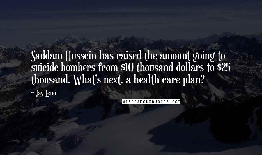 Jay Leno Quotes: Saddam Hussein has raised the amount going to suicide bombers from $10 thousand dollars to $25 thousand. What's next, a health care plan?