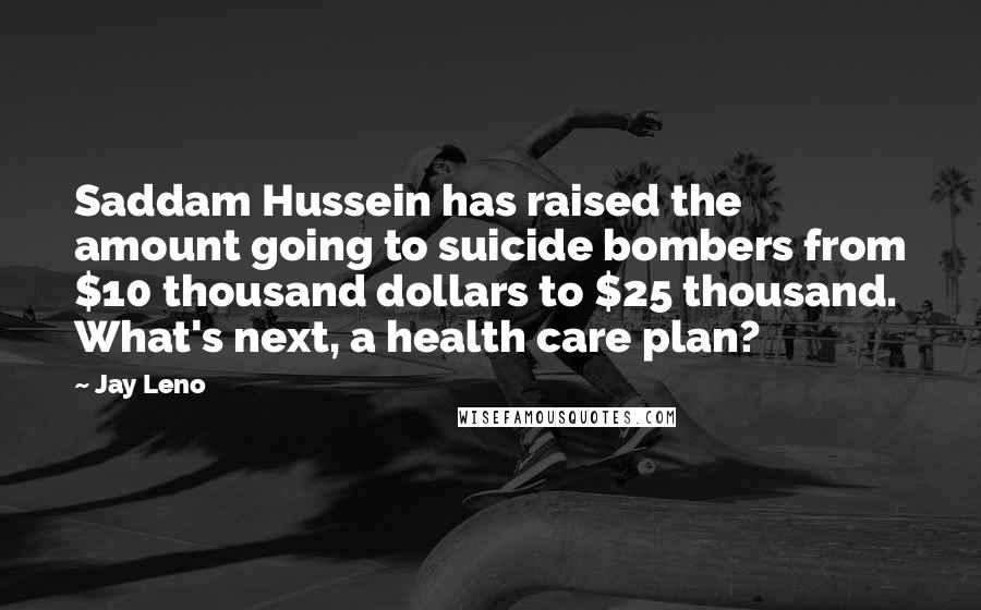 Jay Leno Quotes: Saddam Hussein has raised the amount going to suicide bombers from $10 thousand dollars to $25 thousand. What's next, a health care plan?