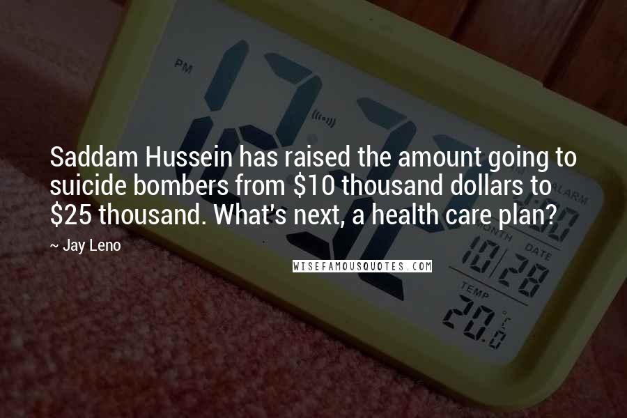 Jay Leno Quotes: Saddam Hussein has raised the amount going to suicide bombers from $10 thousand dollars to $25 thousand. What's next, a health care plan?