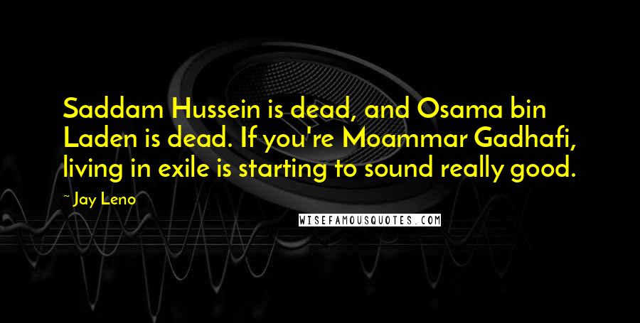 Jay Leno Quotes: Saddam Hussein is dead, and Osama bin Laden is dead. If you're Moammar Gadhafi, living in exile is starting to sound really good.