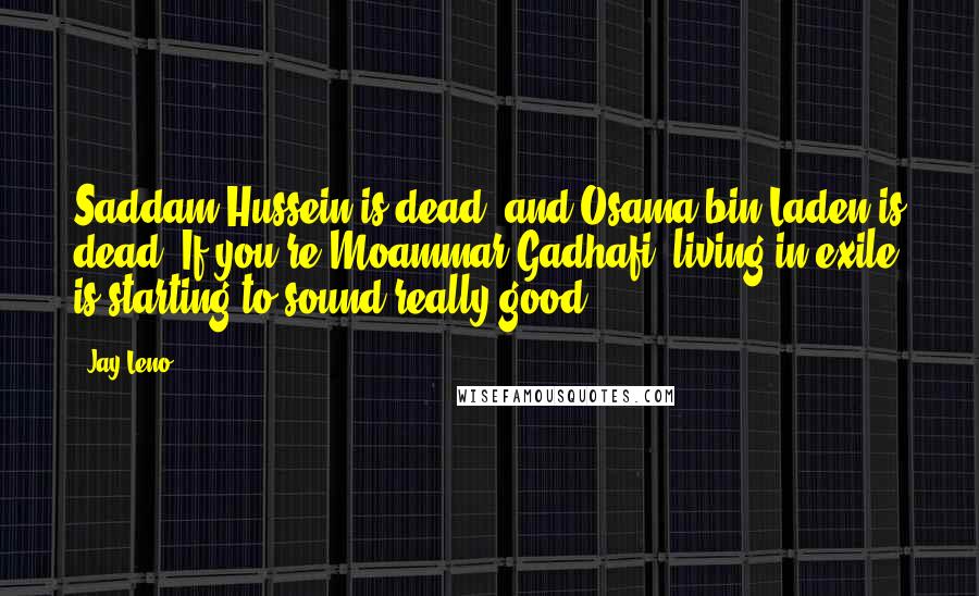 Jay Leno Quotes: Saddam Hussein is dead, and Osama bin Laden is dead. If you're Moammar Gadhafi, living in exile is starting to sound really good.