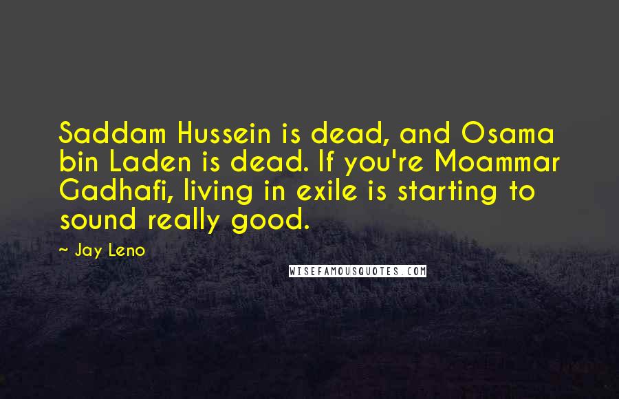 Jay Leno Quotes: Saddam Hussein is dead, and Osama bin Laden is dead. If you're Moammar Gadhafi, living in exile is starting to sound really good.