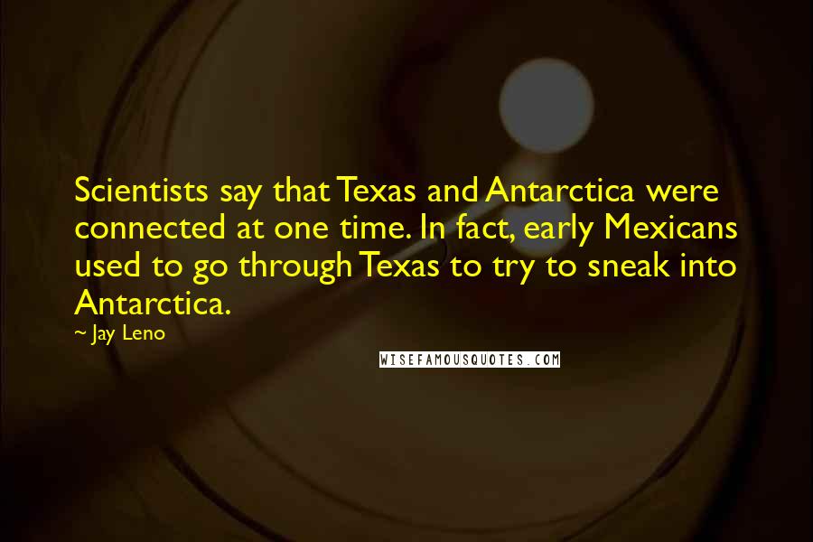 Jay Leno Quotes: Scientists say that Texas and Antarctica were connected at one time. In fact, early Mexicans used to go through Texas to try to sneak into Antarctica.