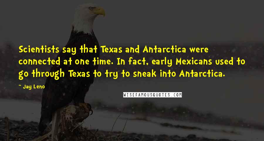 Jay Leno Quotes: Scientists say that Texas and Antarctica were connected at one time. In fact, early Mexicans used to go through Texas to try to sneak into Antarctica.