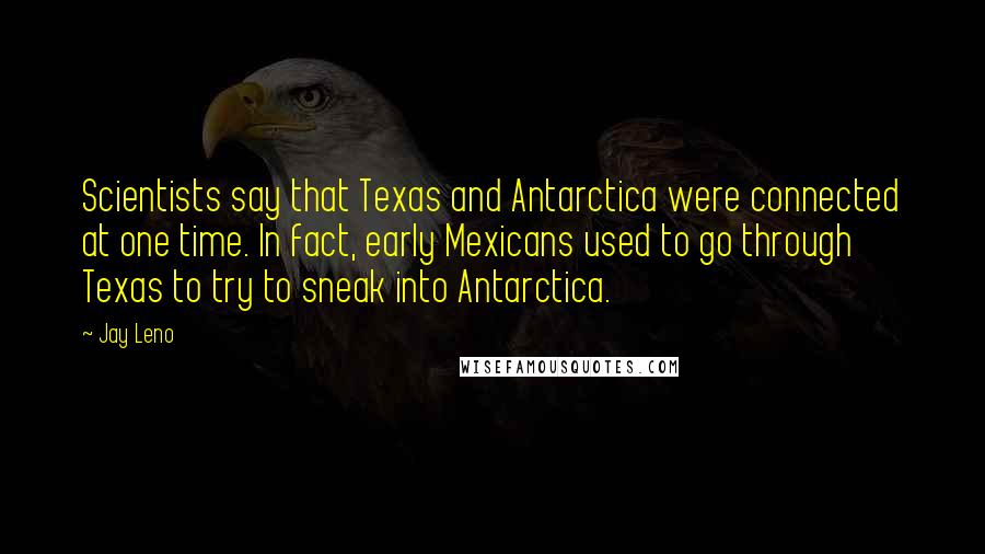 Jay Leno Quotes: Scientists say that Texas and Antarctica were connected at one time. In fact, early Mexicans used to go through Texas to try to sneak into Antarctica.