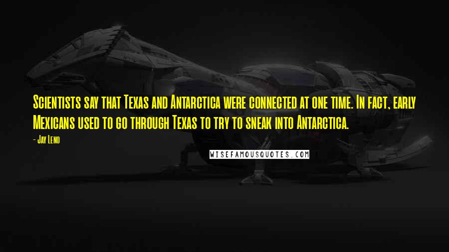 Jay Leno Quotes: Scientists say that Texas and Antarctica were connected at one time. In fact, early Mexicans used to go through Texas to try to sneak into Antarctica.