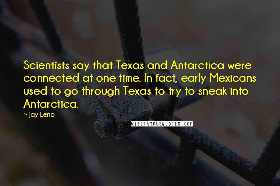 Jay Leno Quotes: Scientists say that Texas and Antarctica were connected at one time. In fact, early Mexicans used to go through Texas to try to sneak into Antarctica.