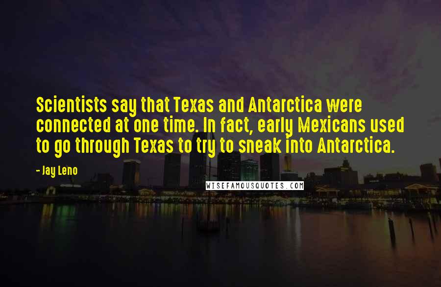 Jay Leno Quotes: Scientists say that Texas and Antarctica were connected at one time. In fact, early Mexicans used to go through Texas to try to sneak into Antarctica.