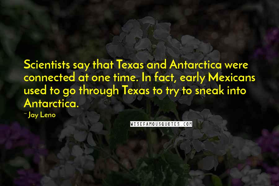 Jay Leno Quotes: Scientists say that Texas and Antarctica were connected at one time. In fact, early Mexicans used to go through Texas to try to sneak into Antarctica.