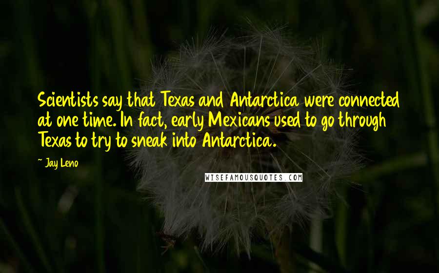 Jay Leno Quotes: Scientists say that Texas and Antarctica were connected at one time. In fact, early Mexicans used to go through Texas to try to sneak into Antarctica.